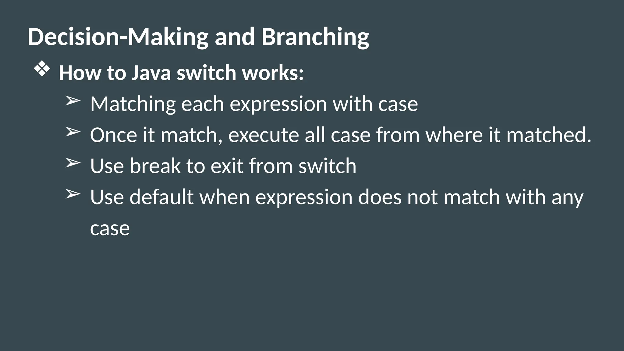 Decision-Making and Branching
❖ How to Java switch works:
➢ Matching each expression with case
➢ Once it match, execute all case from where it matched.
➢ Use break to exit from switch
➢ Use default when expression does not match with any
case
 