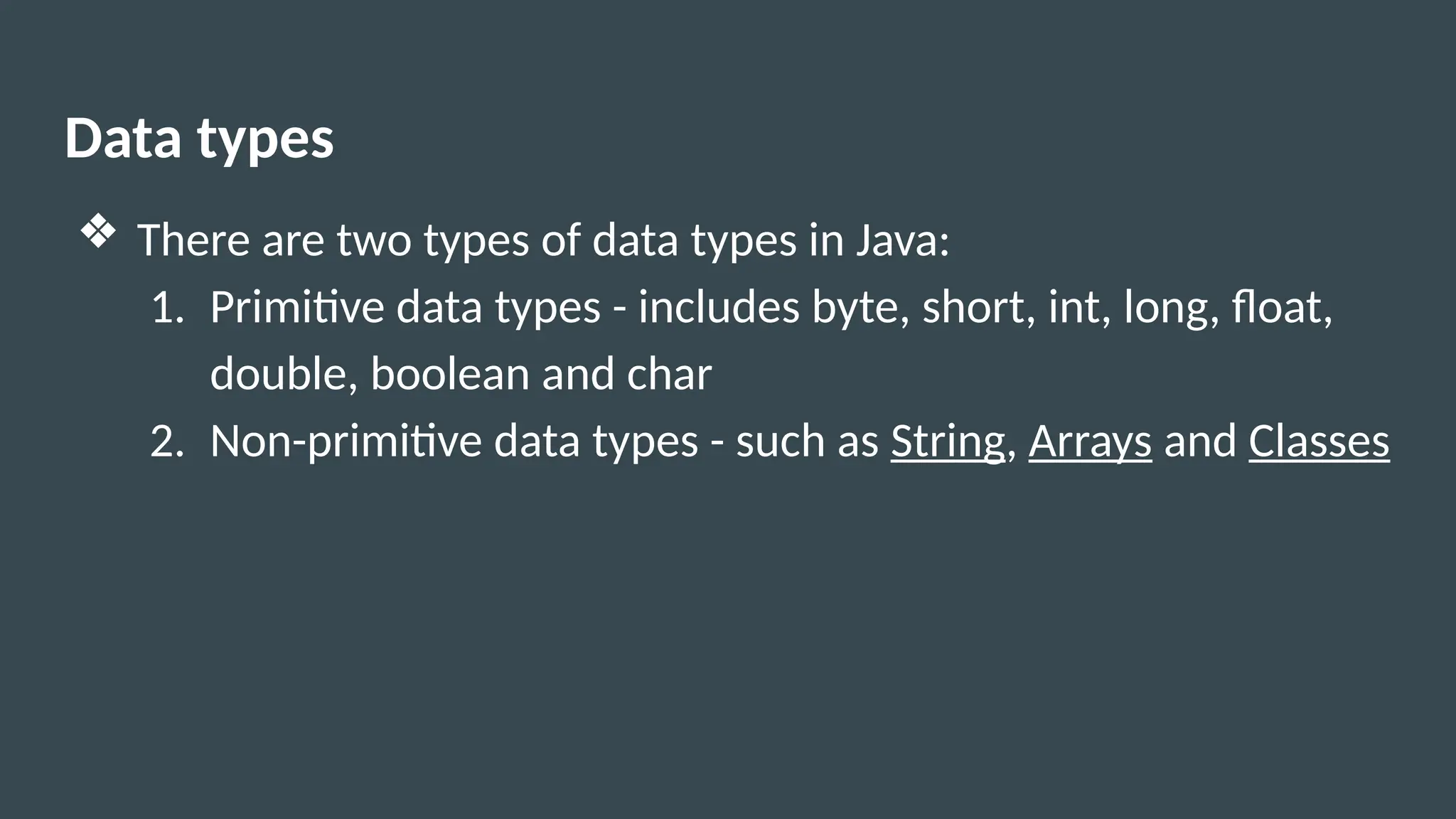 Data types
❖ There are two types of data types in Java:
1. Primitive data types - includes byte, short, int, long, float,
double, boolean and char
2. Non-primitive data types - such as String, Arrays and Classes
 