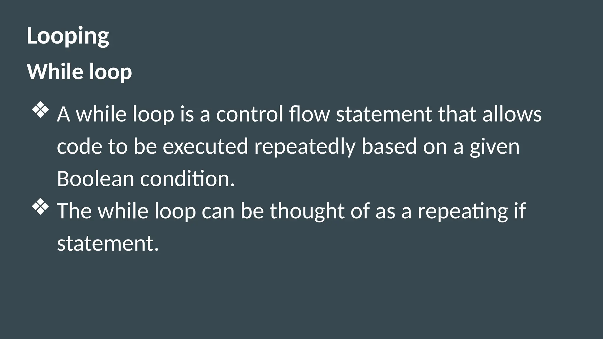 Looping
While loop
❖ A while loop is a control flow statement that allows
code to be executed repeatedly based on a given
Boolean condition.
❖ The while loop can be thought of as a repeating if
statement.
 