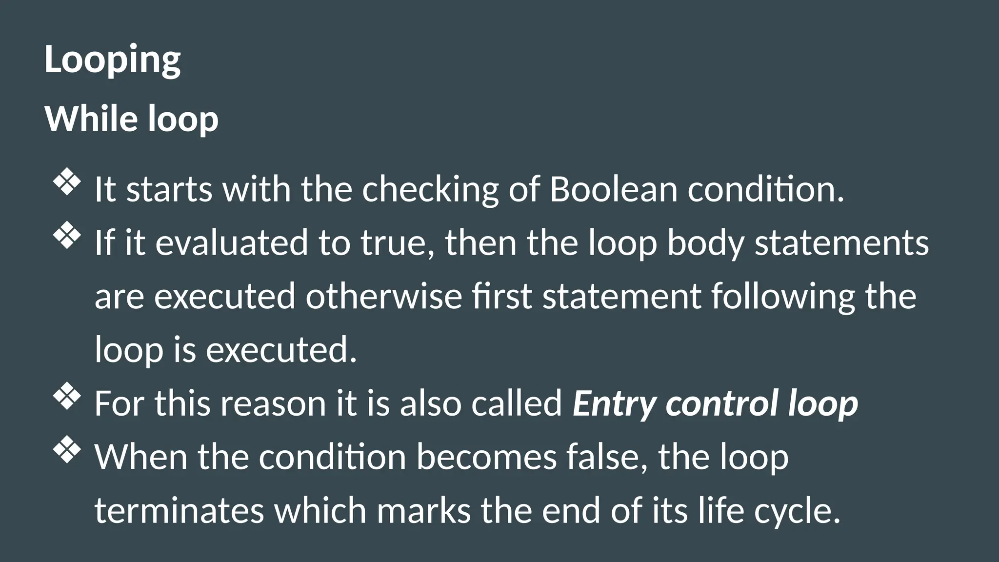 Looping
While loop
❖ It starts with the checking of Boolean condition.
❖ If it evaluated to true, then the loop body statements
are executed otherwise first statement following the
loop is executed.
❖ For this reason it is also called Entry control loop
❖ When the condition becomes false, the loop
terminates which marks the end of its life cycle.
 