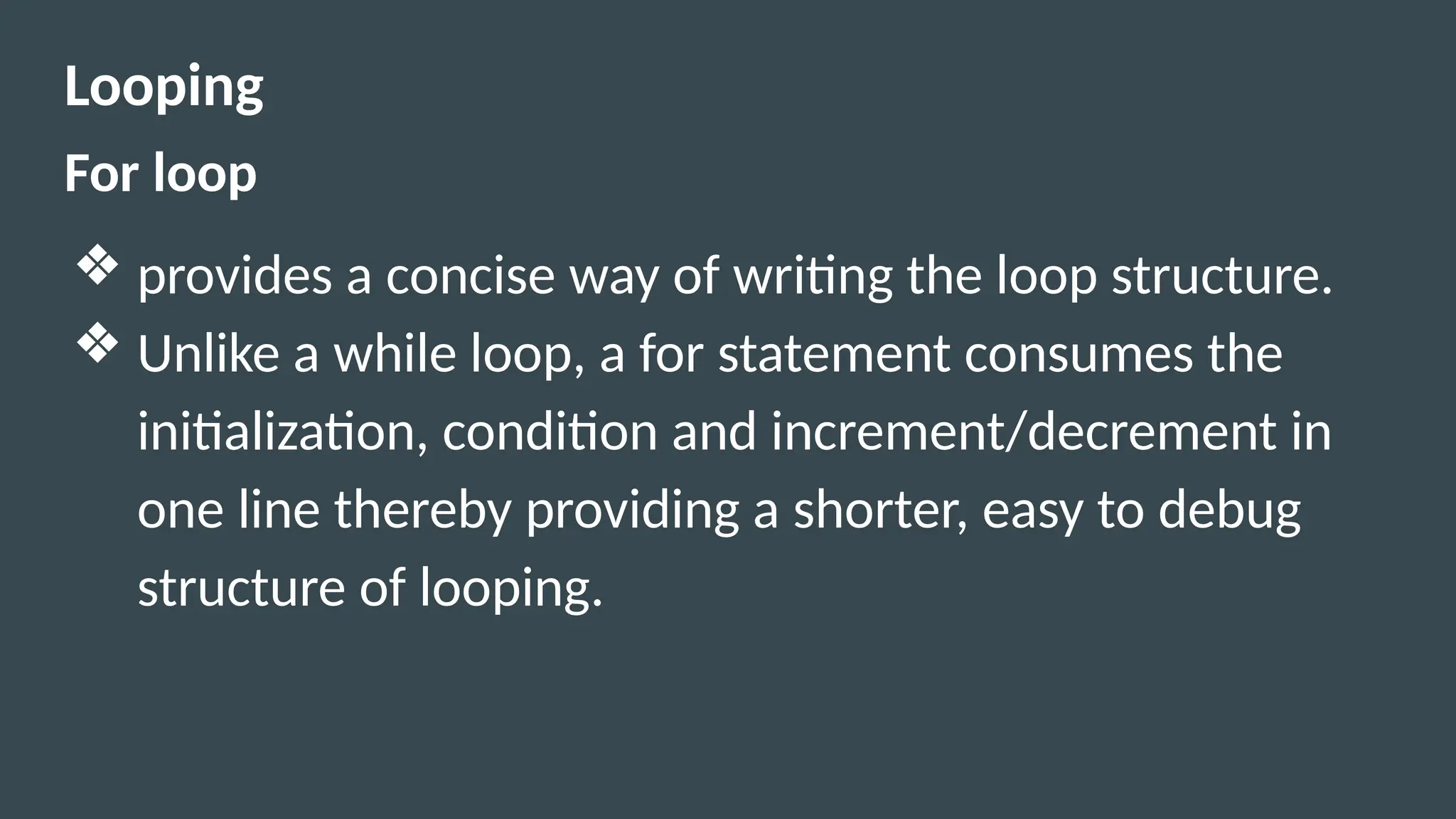 Looping
For loop
❖ provides a concise way of writing the loop structure.
❖ Unlike a while loop, a for statement consumes the
initialization, condition and increment/decrement in
one line thereby providing a shorter, easy to debug
structure of looping.
 