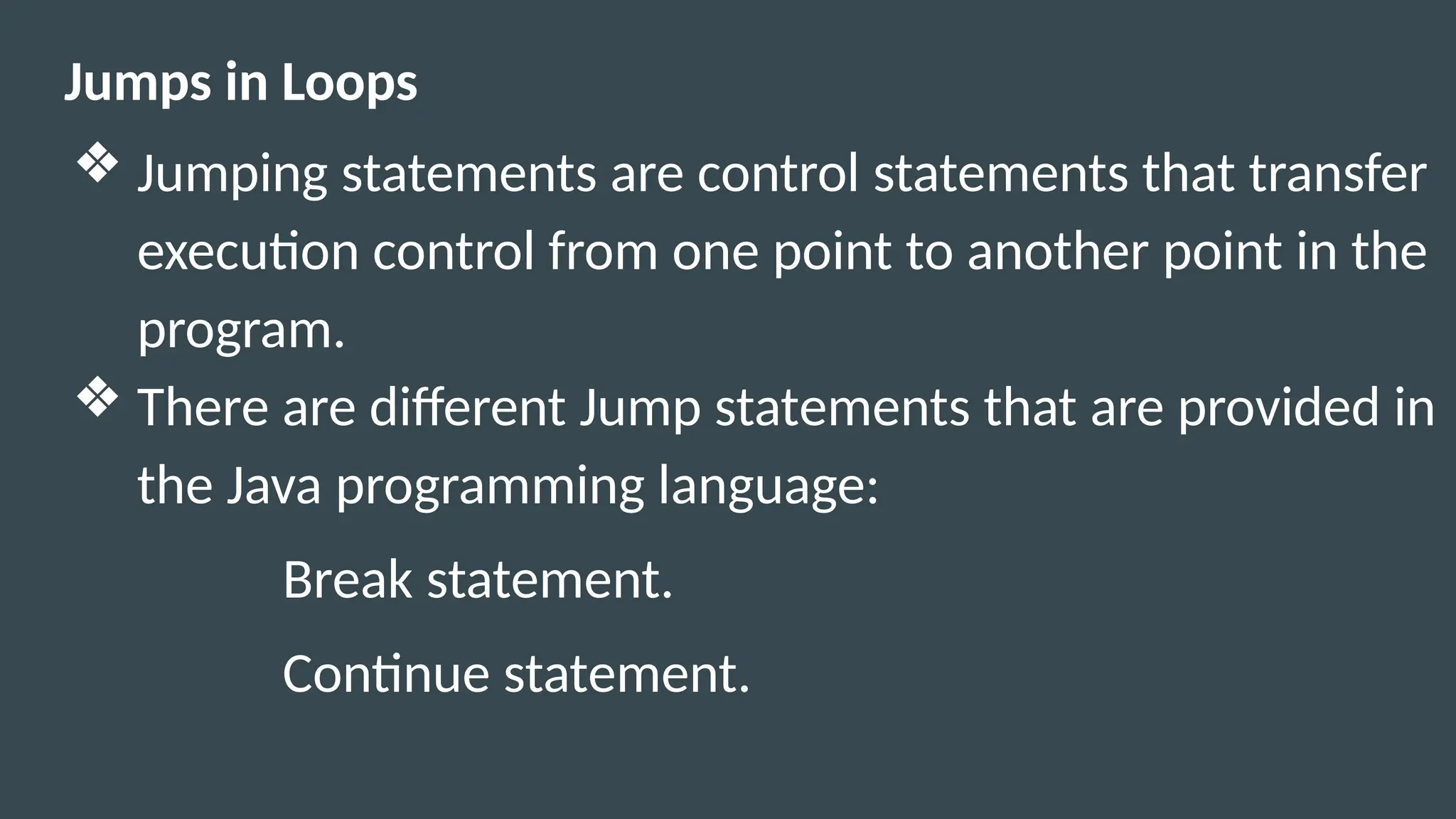 Jumps in Loops
❖ Jumping statements are control statements that transfer
execution control from one point to another point in the
program.
❖ There are different Jump statements that are provided in
the Java programming language:
Break statement.
Continue statement.
 