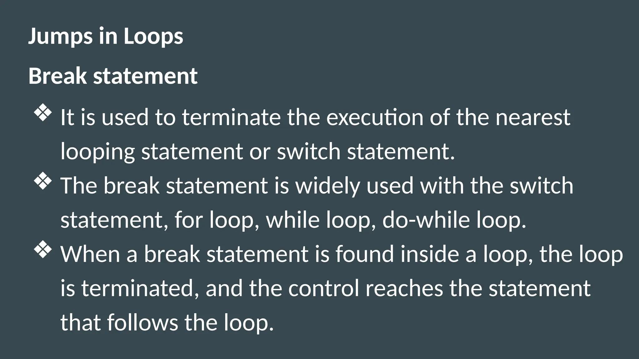 Jumps in Loops
Break statement
❖ It is used to terminate the execution of the nearest
looping statement or switch statement.
❖ The break statement is widely used with the switch
statement, for loop, while loop, do-while loop.
❖ When a break statement is found inside a loop, the loop
is terminated, and the control reaches the statement
that follows the loop.
 