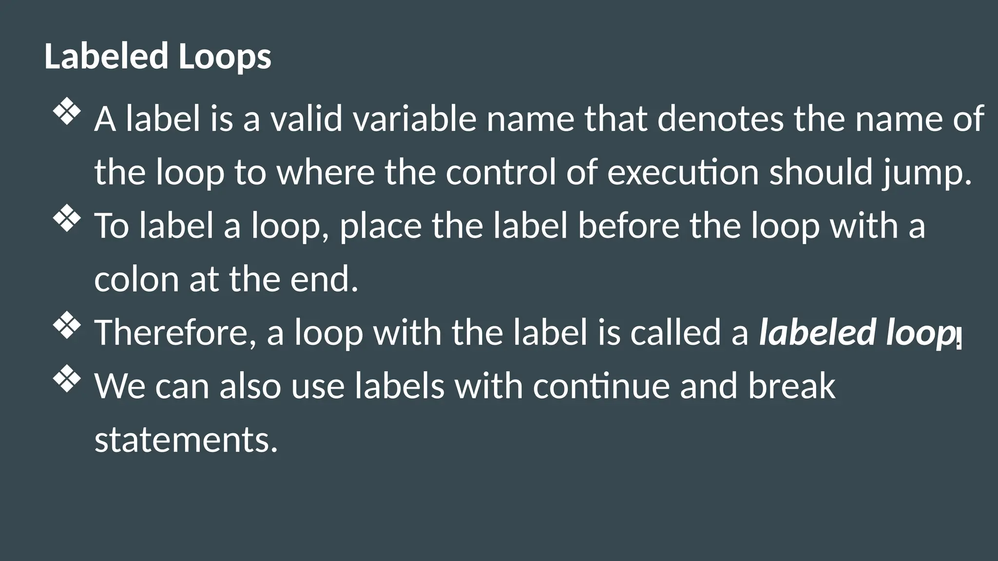 Labeled Loops
❖ A label is a valid variable name that denotes the name of
the loop to where the control of execution should jump.
❖ To label a loop, place the label before the loop with a
colon at the end.
❖ Therefore, a loop with the label is called a labeled loop.
❖ We can also use labels with continue and break
statements.
 