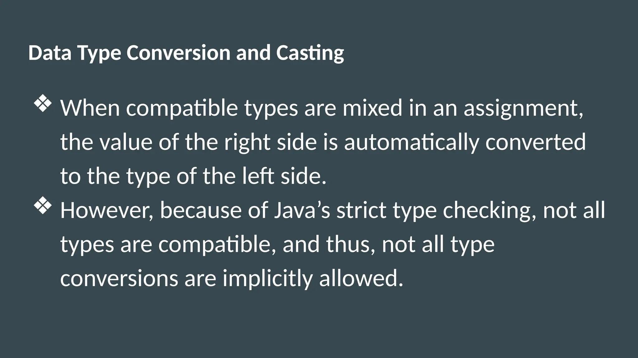 Data Type Conversion and Casting
❖ When compatible types are mixed in an assignment,
the value of the right side is automatically converted
to the type of the left side.
❖ However, because of Java’s strict type checking, not all
types are compatible, and thus, not all type
conversions are implicitly allowed.
 
