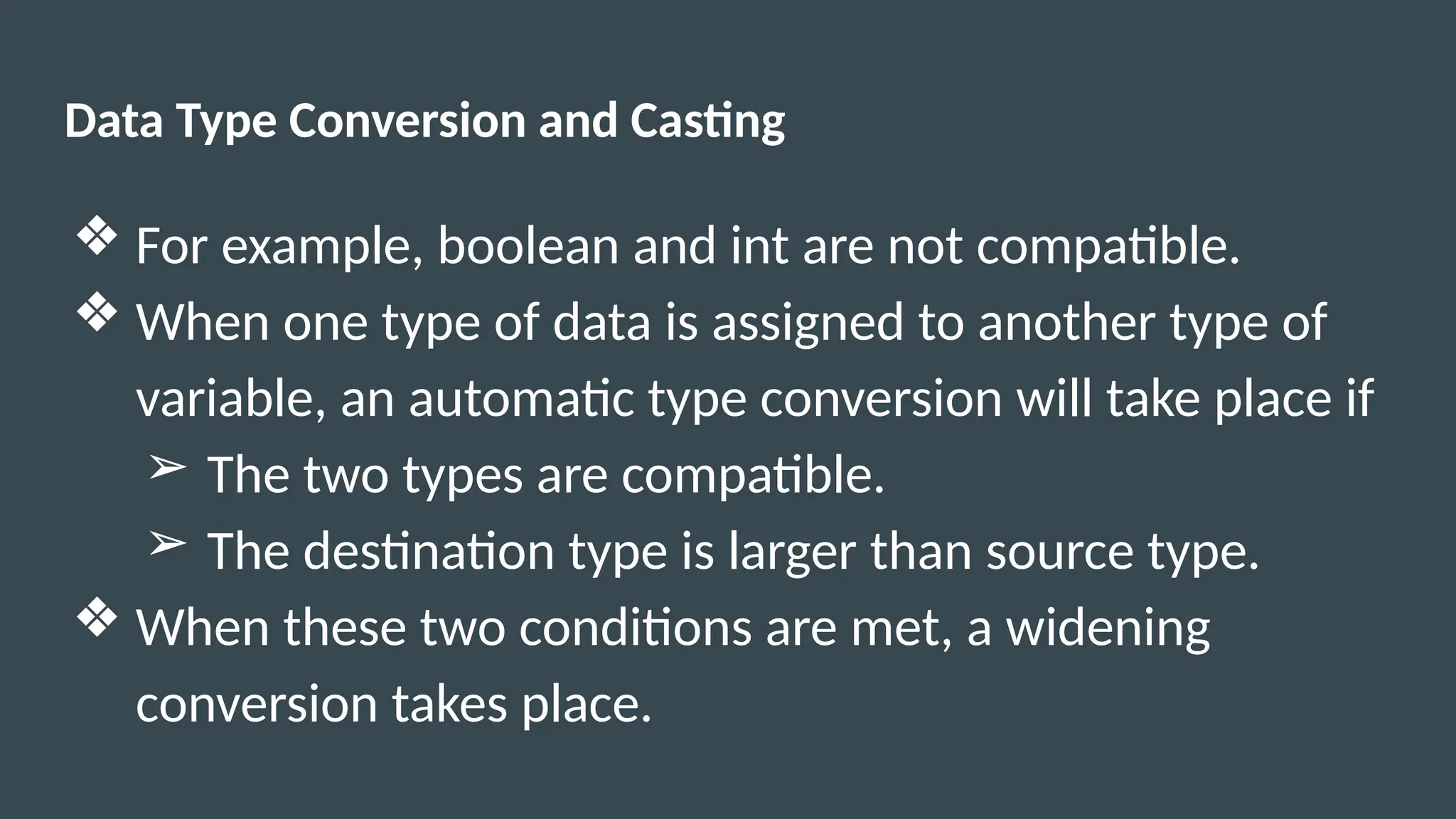 Data Type Conversion and Casting
❖ For example, boolean and int are not compatible.
❖ When one type of data is assigned to another type of
variable, an automatic type conversion will take place if
➢ The two types are compatible.
➢ The destination type is larger than source type.
❖ When these two conditions are met, a widening
conversion takes place.
 