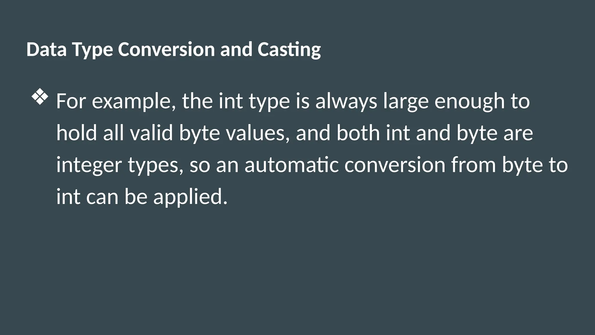 Data Type Conversion and Casting
❖ For example, the int type is always large enough to
hold all valid byte values, and both int and byte are
integer types, so an automatic conversion from byte to
int can be applied.
 