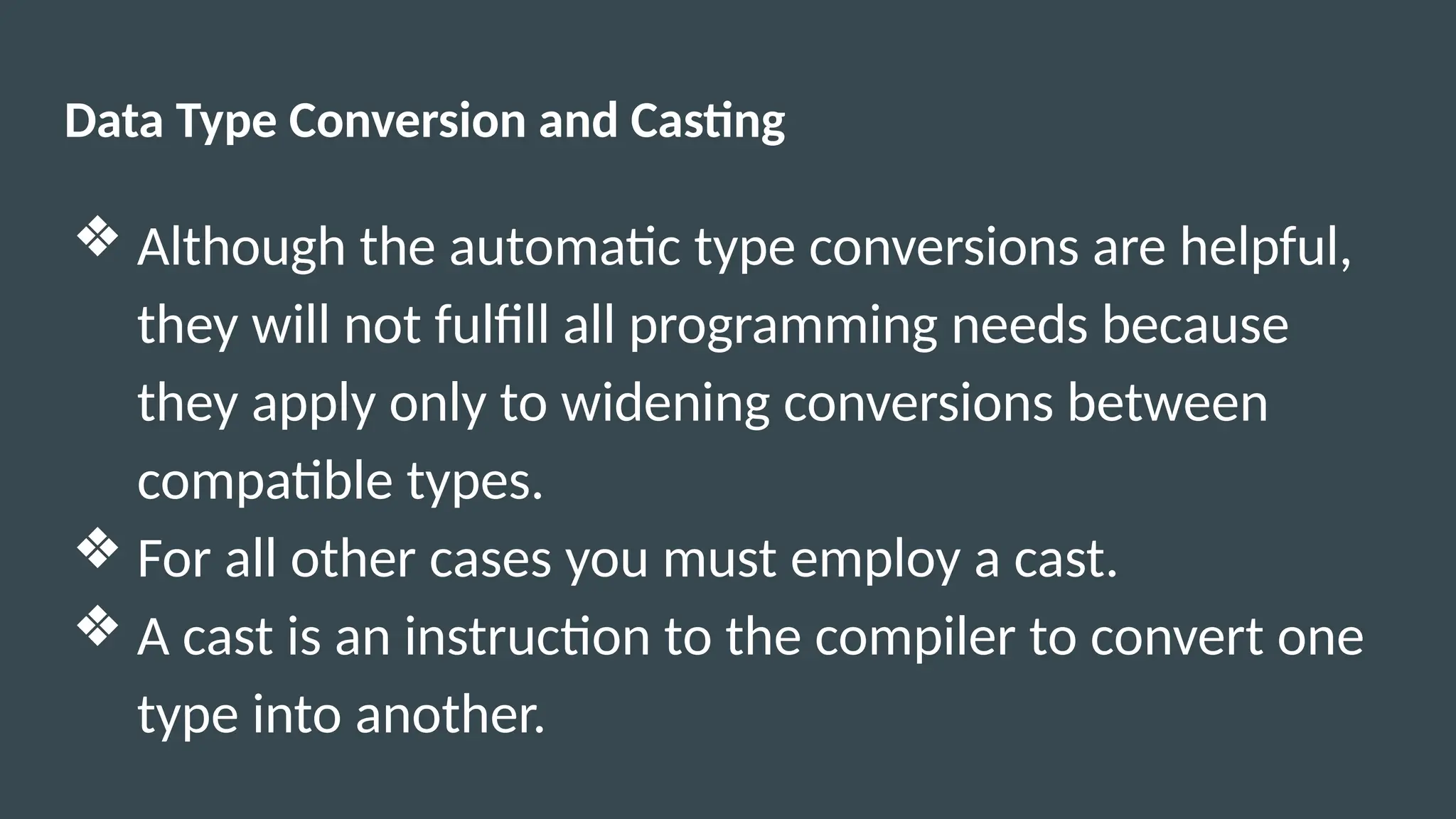 Data Type Conversion and Casting
❖ Although the automatic type conversions are helpful,
they will not fulfill all programming needs because
they apply only to widening conversions between
compatible types.
❖ For all other cases you must employ a cast.
❖ A cast is an instruction to the compiler to convert one
type into another.
 