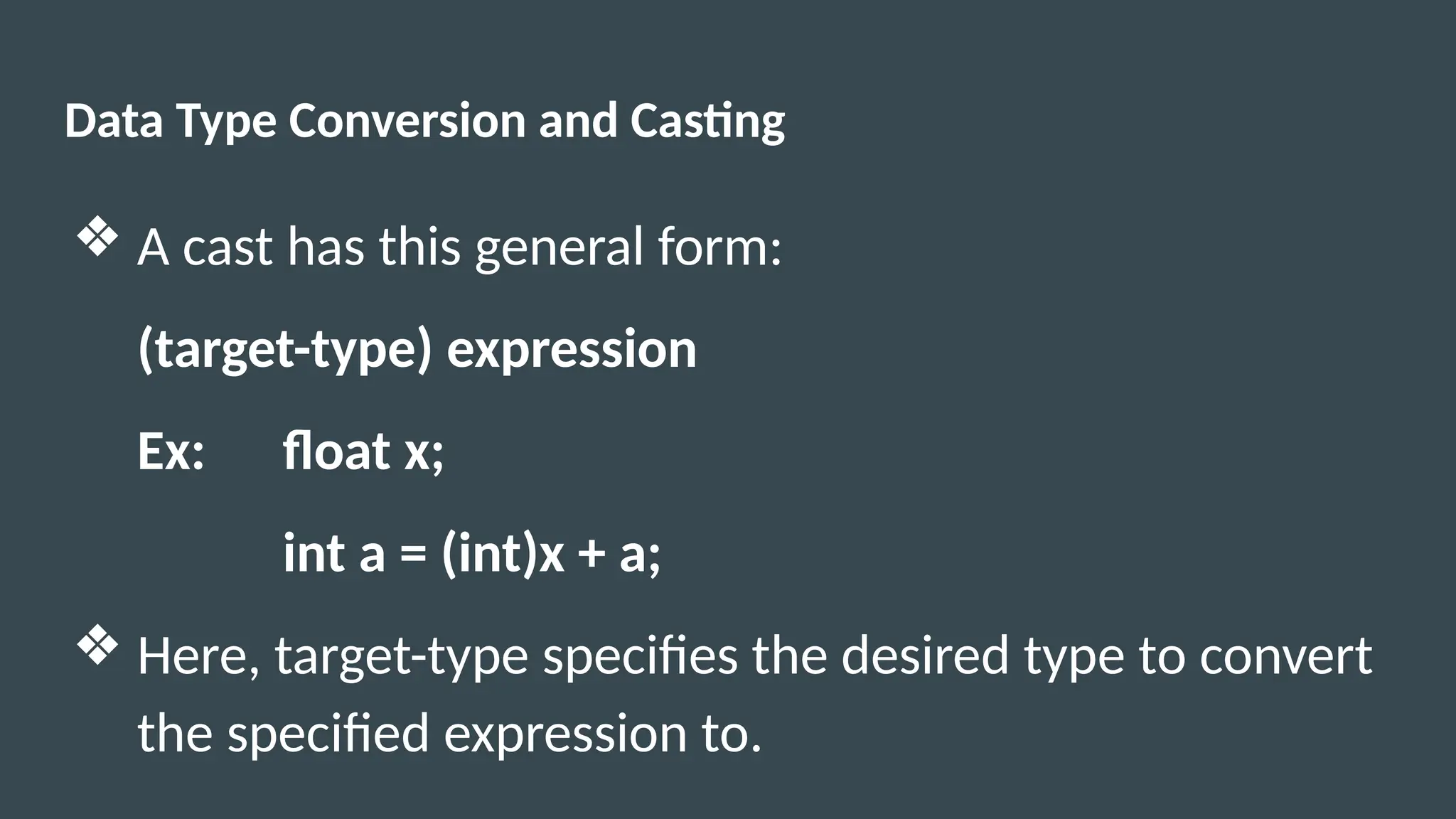 Data Type Conversion and Casting
❖ A cast has this general form:
(target-type) expression
Ex: float x;
int a = (int)x + a;
❖ Here, target-type specifies the desired type to convert
the specified expression to.
 