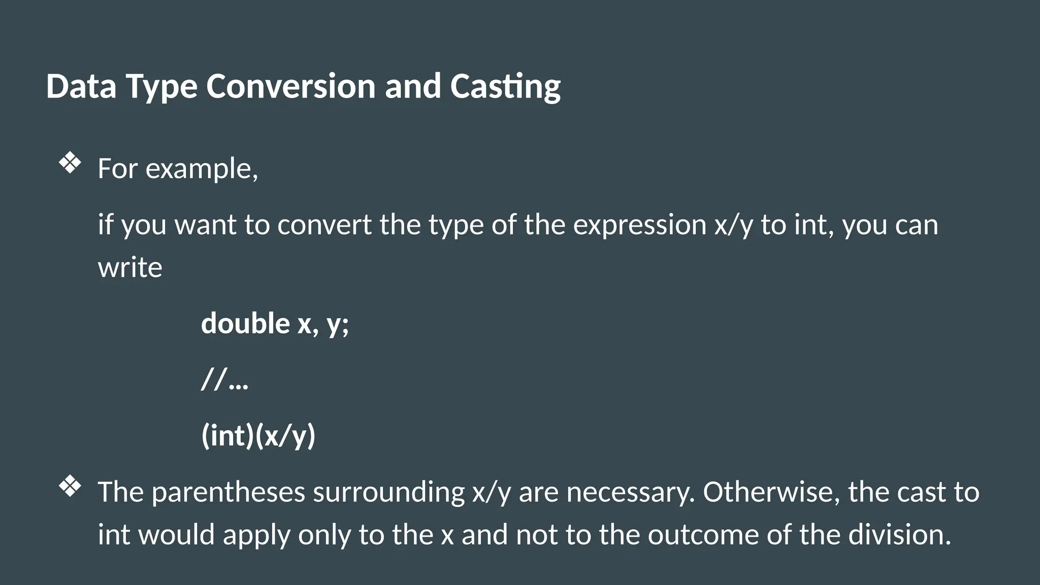 Data Type Conversion and Casting
❖ For example,
if you want to convert the type of the expression x/y to int, you can
write
double x, y;
//…
(int)(x/y)
❖ The parentheses surrounding x/y are necessary. Otherwise, the cast to
int would apply only to the x and not to the outcome of the division.
 