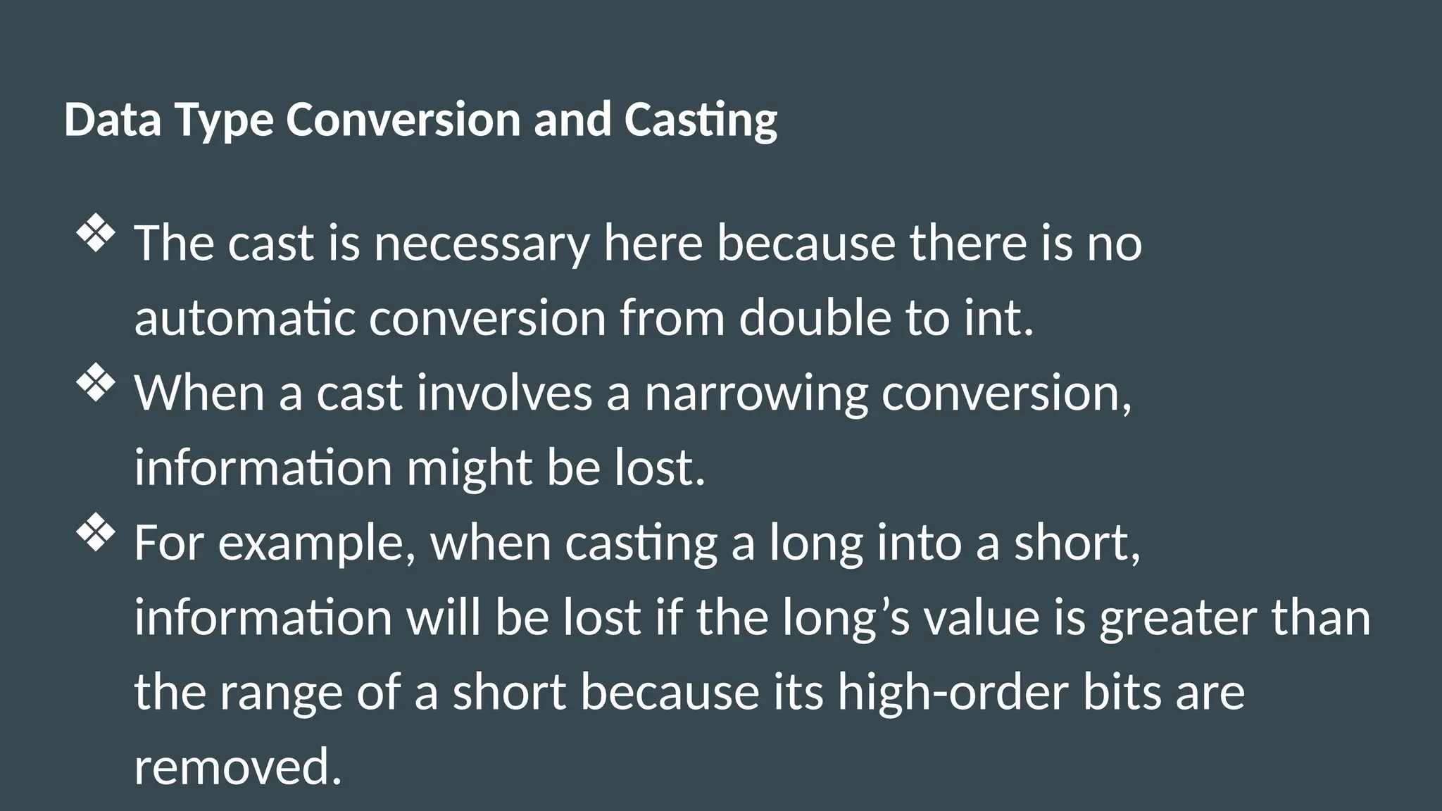 Data Type Conversion and Casting
❖ The cast is necessary here because there is no
automatic conversion from double to int.
❖ When a cast involves a narrowing conversion,
information might be lost.
❖ For example, when casting a long into a short,
information will be lost if the long’s value is greater than
the range of a short because its high-order bits are
removed.
 