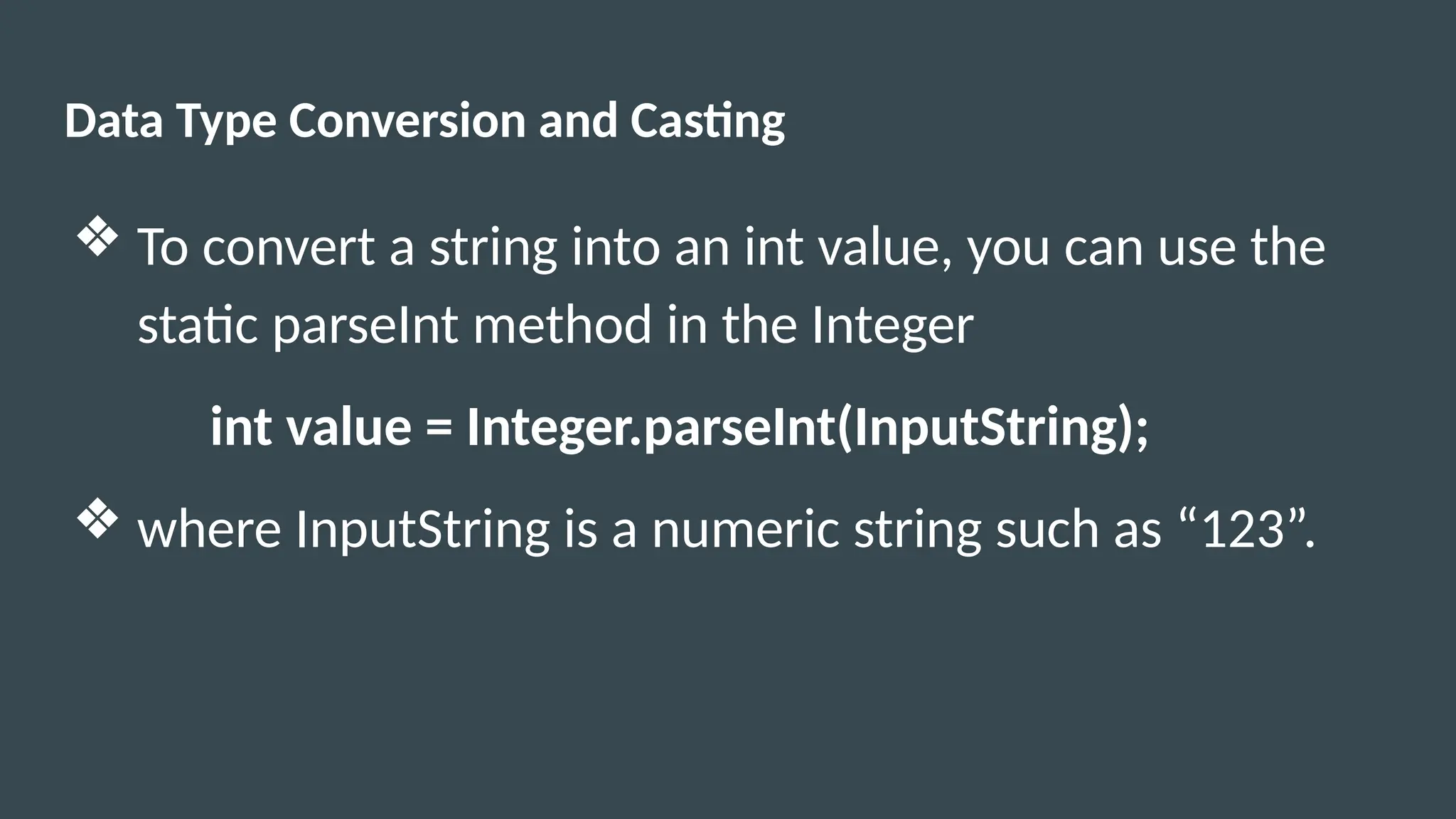 Data Type Conversion and Casting
❖ To convert a string into an int value, you can use the
static parseInt method in the Integer
int value = Integer.parseInt(InputString);
❖ where InputString is a numeric string such as “123”.
 
