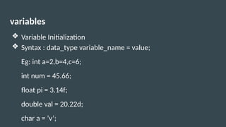 variables
❖ Variable Initialization
❖ Syntax : data_type variable_name = value;
Eg: int a=2,b=4,c=6;
int num = 45.66;
float pi = 3.14f;
double val = 20.22d;
char a = ’v’;
 