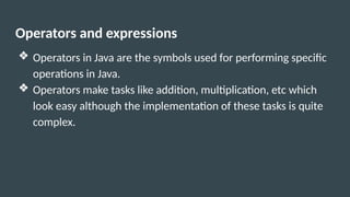 Operators and expressions
❖ Operators in Java are the symbols used for performing specific
operations in Java.
❖ Operators make tasks like addition, multiplication, etc which
look easy although the implementation of these tasks is quite
complex.
 