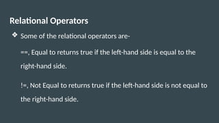 Relational Operators
❖ Some of the relational operators are-
==, Equal to returns true if the left-hand side is equal to the
right-hand side.
!=, Not Equal to returns true if the left-hand side is not equal to
the right-hand side.
 
