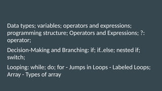 Data types; variables; operators and expressions;
programming structure; Operators and Expressions; ?:
operator;
Decision-Making and Branching: if; if..else; nested if;
switch;
Looping: while; do; for - Jumps in Loops - Labeled Loops;
Array - Types of array
 
