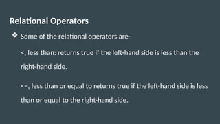 Relational Operators
❖ Some of the relational operators are-
<, less than: returns true if the left-hand side is less than the
right-hand side.
<=, less than or equal to returns true if the left-hand side is less
than or equal to the right-hand side.
 