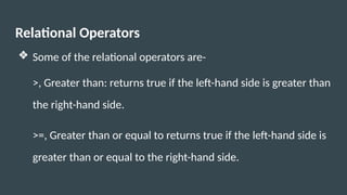 Relational Operators
❖ Some of the relational operators are-
>, Greater than: returns true if the left-hand side is greater than
the right-hand side.
>=, Greater than or equal to returns true if the left-hand side is
greater than or equal to the right-hand side.
 