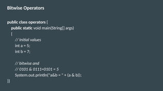 Bitwise Operators
public class operators {
public static void main(String[] args)
{
// Initial values
int a = 5;
int b = 7;
// bitwise and
// 0101 & 0111=0101 = 5
System.out.println("a&b = " + (a & b));
}}
 