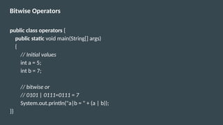Bitwise Operators
public class operators {
public static void main(String[] args)
{
// Initial values
int a = 5;
int b = 7;
// bitwise or
// 0101 | 0111=0111 = 7
System.out.println("a|b = " + (a | b));
}}
 