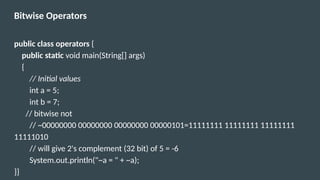 Bitwise Operators
public class operators {
public static void main(String[] args)
{
// Initial values
int a = 5;
int b = 7;
// bitwise not
// ~00000000 00000000 00000000 00000101=11111111 11111111 11111111
11111010
// will give 2's complement (32 bit) of 5 = -6
System.out.println("~a = " + ~a);
}}
 