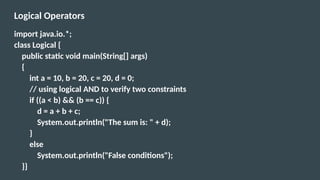 Logical Operators
import java.io.*;
class Logical {
public static void main(String[] args)
{
int a = 10, b = 20, c = 20, d = 0;
// using logical AND to verify two constraints
if ((a < b) && (b == c)) {
d = a + b + c;
System.out.println("The sum is: " + d);
}
else
System.out.println("False conditions");
}}
 