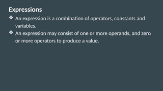 Expressions
❖ An expression is a combination of operators, constants and
variables.
❖ An expression may consist of one or more operands, and zero
or more operators to produce a value.
 