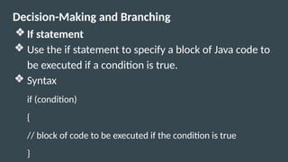 Decision-Making and Branching
❖ If statement
❖ Use the if statement to specify a block of Java code to
be executed if a condition is true.
❖ Syntax
if (condition)
{
// block of code to be executed if the condition is true
}
 
