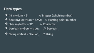 Data types
❖ int myNum = 5; // Integer (whole number)
❖ float myFloatNum = 5.99f; // Floating point number
❖ char myLetter = 'D'; // Character
❖ boolean myBool = true; // Boolean
❖ String myText = "Hello"; // String
 