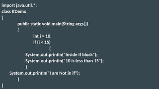 import java.util.*;
class IfDemo
{
public static void main(String args[])
{
int i = 10;
if (i < 15)
{
System.out.println("Inside If block");
System.out.println("10 is less than 15");
}
System.out.println("I am Not in if");
}
}
 