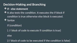 Decision-Making and Branching
❖ If - else statement
❖ It also tests the condition. It executes the if block if
condition is true otherwise else block is executed.
❖ Syntax
if (condition)
{ // block of code to execute if condition is true}
else
{// block of code to be executed if the condition is false}
 
