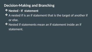 Decision-Making and Branching
❖ Nested - If statement
❖ A nested if is an if statement that is the target of another if
or else.
❖ Nested if statements mean an if statement inside an if
statement.
 