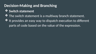 Decision-Making and Branching
❖ Switch statement
❖ The switch statement is a multiway branch statement.
❖ It provides an easy way to dispatch execution to different
parts of code based on the value of the expression.
 
