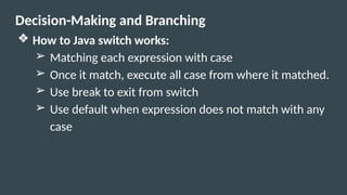 Decision-Making and Branching
❖ How to Java switch works:
➢ Matching each expression with case
➢ Once it match, execute all case from where it matched.
➢ Use break to exit from switch
➢ Use default when expression does not match with any
case
 
