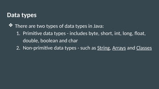 Data types
❖ There are two types of data types in Java:
1. Primitive data types - includes byte, short, int, long, float,
double, boolean and char
2. Non-primitive data types - such as String, Arrays and Classes
 