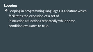 Looping
❖ Looping in programming languages is a feature which
facilitates the execution of a set of
instructions/functions repeatedly while some
condition evaluates to true.
 