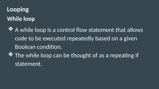 Looping
While loop
❖ A while loop is a control flow statement that allows
code to be executed repeatedly based on a given
Boolean condition.
❖ The while loop can be thought of as a repeating if
statement.
 
