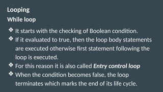 Looping
While loop
❖ It starts with the checking of Boolean condition.
❖ If it evaluated to true, then the loop body statements
are executed otherwise first statement following the
loop is executed.
❖ For this reason it is also called Entry control loop
❖ When the condition becomes false, the loop
terminates which marks the end of its life cycle.
 