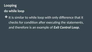 Looping
do while loop
❖ It is similar to while loop with only difference that it
checks for condition after executing the statements,
and therefore is an example of Exit Control Loop.
 