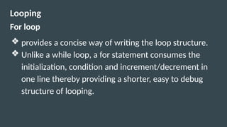 Looping
For loop
❖ provides a concise way of writing the loop structure.
❖ Unlike a while loop, a for statement consumes the
initialization, condition and increment/decrement in
one line thereby providing a shorter, easy to debug
structure of looping.
 
