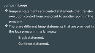 Jumps in Loops
❖ Jumping statements are control statements that transfer
execution control from one point to another point in the
program.
❖ There are different Jump statements that are provided in
the Java programming language:
Break statement.
Continue statement.
 