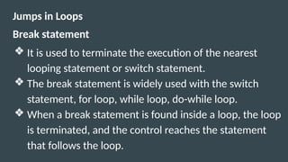 Jumps in Loops
Break statement
❖ It is used to terminate the execution of the nearest
looping statement or switch statement.
❖ The break statement is widely used with the switch
statement, for loop, while loop, do-while loop.
❖ When a break statement is found inside a loop, the loop
is terminated, and the control reaches the statement
that follows the loop.
 
