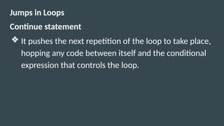 Jumps in Loops
Continue statement
❖ It pushes the next repetition of the loop to take place,
hopping any code between itself and the conditional
expression that controls the loop.
 