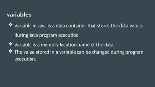 variables
❖ Variable in Java is a data container that stores the data values
during Java program execution.
❖ Variable is a memory location name of the data.
❖ The value stored in a variable can be changed during program
execution.
 