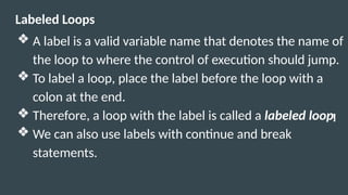 Labeled Loops
❖ A label is a valid variable name that denotes the name of
the loop to where the control of execution should jump.
❖ To label a loop, place the label before the loop with a
colon at the end.
❖ Therefore, a loop with the label is called a labeled loop.
❖ We can also use labels with continue and break
statements.
 