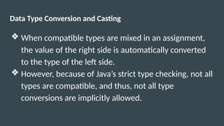 Data Type Conversion and Casting
❖ When compatible types are mixed in an assignment,
the value of the right side is automatically converted
to the type of the left side.
❖ However, because of Java’s strict type checking, not all
types are compatible, and thus, not all type
conversions are implicitly allowed.
 