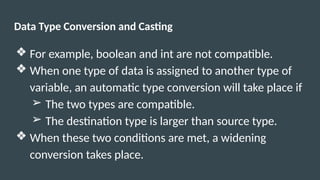 Data Type Conversion and Casting
❖ For example, boolean and int are not compatible.
❖ When one type of data is assigned to another type of
variable, an automatic type conversion will take place if
➢ The two types are compatible.
➢ The destination type is larger than source type.
❖ When these two conditions are met, a widening
conversion takes place.
 