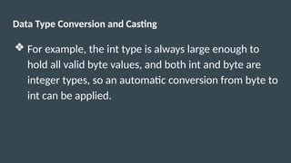 Data Type Conversion and Casting
❖ For example, the int type is always large enough to
hold all valid byte values, and both int and byte are
integer types, so an automatic conversion from byte to
int can be applied.
 