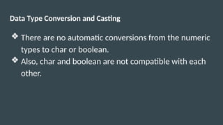 Data Type Conversion and Casting
❖ There are no automatic conversions from the numeric
types to char or boolean.
❖ Also, char and boolean are not compatible with each
other.
 