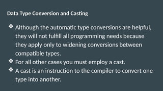 Data Type Conversion and Casting
❖ Although the automatic type conversions are helpful,
they will not fulfill all programming needs because
they apply only to widening conversions between
compatible types.
❖ For all other cases you must employ a cast.
❖ A cast is an instruction to the compiler to convert one
type into another.
 